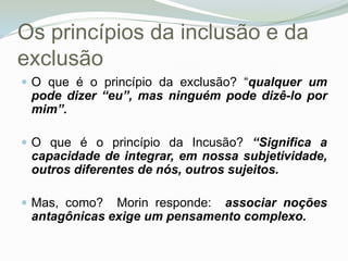 Os princípios da inclusão e da exclusãoO que é o princípio da exclusão? “qualquer um pode dizer “eu”, mas ninguém pode dizê-lo por mim”. O que é o princípio da Incusão? “Significa a capacidade de integrar, em nossa subjetividade, outros diferentes de nós, outros sujeitos. Mas, como?  Morin responde:  associar noções antagônicas exige um pensamento complexo.