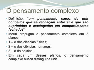 O pensamento complexoDefinição: “um pensamento capaz de unir conceitos que se rechaçam entre si e que são suprimidos e catalogados em compartimentos fechados”. Morin propugna o pensamento complexo em 3 planos: 1 – o das ciências físicas; 2 – o das ciências humanas; 3 – o da política. Em cada um desses planos, o pensamento complexo busca distinguir e unir. 