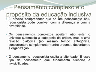 Pensamento complexo e o propósito da educação inclusivaÉ preciso compreender que só um pensamento anti-reducionista pode conviver com a diferença e com a diversidade. Os pensamentos complexos aceitam não estar o universo submetido à soberania da ordem, mas a uma relação dialógica (ao mesmo tempo antagônica, concorrente e complementar) entre ordem, a desordem e a organização. O pensamento reducionista oculta a alteridade. É esse tipo de pensamento que fundamenta silêncios e invisibilidades. 