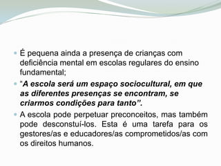 É pequena ainda a presença de crianças com deficiência mental em escolas regulares do ensino fundamental; “A escola será um espaço sociocultural, em que as diferentes presenças se encontram, se criarmos condições para tanto”. A escola pode perpetuar preconceitos, mas também pode desconstuí-los. Esta é uma tarefa para os gestores/as e educadores/as comprometidos/as com os direitos humanos.