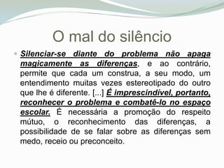 O mal do silêncio Silenciar-se diante do problema não apaga magicamente as diferenças, e ao contrário, permite que cada um construa, a seu modo, um entendimento muitas vezes estereotipado do outro que lhe é diferente. [...] É imprescindível, portanto, reconhecer o problema e combatê-lo no espaço escolar. É necessária a promoção do respeito mútuo, o reconhecimento das diferenças, a possibilidade de se falar sobre as diferenças sem medo, receio ou preconceito. 