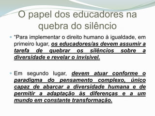 O papel dos educadores na quebra do silêncio “Para implementar o direito humano à igualdade, em primeiro lugar, os educadores/as devem assumir a tarefa de quebrar os silêncios sobre a diversidade e revelar o invísivel. Em segundo lugar, devem atuar conforme o paradigma do pensamento complexo, único capaz de abarcar a diversidade humana e de permitir a adaptação às diferenças e a um mundo em constante transformação. 