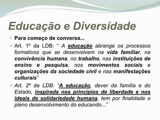 Educação e Diversidade Para começo de conversa... Art. 1º da LDB: “ A educação abrange os processos formativos que se desenvolvem na vida familiar, na convivência humana, no trabalho, nas instituições de ensino e pesquisa, nos movimentos sociais e organizações da sociedade civil e nas manifestações culturais” Art. 2º da LDB: “A educação, dever da família e do Estado, inspirada nos princípios de liberdade e nos ideais de solidariedade humana, tem por finalidade o pleno desenvolvimento do educando...”