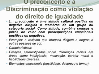 O preconceito e a Discriminação como violação do direito de igualdade[...] preconceito é uma atitude cultural positiva ou negativa dirigida a membros de um grupo ou categoria social. Como atitude, combina crenças e juízos de valor com predisposições emocionais positivas ou negativas. Exemplo: o racismo que brancos dirigem a negros e outras pessoas de cor;  Características: Crenças estereotipadas sobre diferenças raciais em áreas como inteligência, motivação, caráter moral e habilidades diversas. Elementos emocionais (hostilidade, desprezo e temor); 