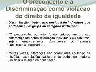O preconceito e a Discriminação como violação do direito de igualdadeDiscriminação: “tratamento desigual de indivíduos que pertecem a um grupo ou categoria particular”. “O preconceito, portanto, fundamenta-se em crenças estereotipadas sobre diferenças individuais ou coletivas, sejam empiricamente observáveis ou apenas construções imaginárias”.Muitas vezes, diferenças são construídas ao longo da história, nas relações sociais e de poder, de modo a justificar a relação de dominação. 