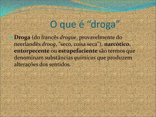 O que é “droga”
 Droga (do francês drogue, provavelmente do
 neerlandês droog, "seco, coisa seca"), narcótico,
 entorpecente ou estupefaciente são termos que
 denominam substâncias químicas que produzem
 alterações dos sentidos.
 