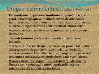 Drogas estimulantes(do latim stimulare) :
 Estimulante ou psicoestimulante ou psicônico é, em
    geral, uma droga que aumenta os níveis de atividades
    motoras e cognitivas, reforça a vigília, o estado de alerta e a
    atenção, e, algumas vezes, tem potencial euforizante.
   As mais conhecidas são as anfetaminas, a cocaína e seus
    derivados.
    As anfetaminas podem ser ingeridas, injetadas ou
    inaladas.
   Sua ação dura cerca de quatro horas e os principais efeitos
    são a sensação de grande força e iniciativa, excitação,
    euforia e insônia. Em pouco tempo, o organismo passa a ser
    tolerante à substância, exigindo doses cada vez maiores.
   Provoca tremores, inquietude, desidratação da mucosa
    (boca e nariz principalmente), taquicardia, efeitos
    psicóticos e dependência psicológica.
 