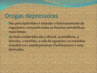 Drogas depressoras
 Seu principal efeito é retardar o funcionamento do
  organismo, tornando todas as funções metabólicas
  mais lentas.
 As mais conhecidas são o álcool, os soníferos, a
  heroína, a morfina, a cola de sapateiro, os remédios
  ansiolíticos e antidepressivos (barbitúricos) e seus
  derivados.
 