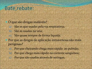 Bate,rebate:

 O que são drogas inaláveis?
   a) São as que usadas pela via respiratória;
   b) São as usadas na veia;
   c) São quase sempre de forma liquida;
 Por que as drogas de aplicação intravenosa são mais
 perigosas?
  a) Por que cheirando chega mais rápido ao pulmão;
  b) Por que chega mais rápido na corrente sanguínea;
  c) Por que são usadas através de seringas;
 