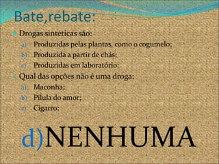 Bate,rebate:
 Drogas sintéticas são:
  a) Produzidas pelas plantas, como o cogumelo;
  b) Produzida a partir de chás;
  c) Produzidas em laboratório;
• Qual das opções não é uma droga:
  a) Maconha;
  b) Pílula do amor;
  c) Cigarro;




  d)NENHUMA
 