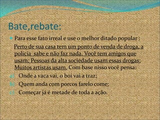 Bate,rebate:
 Para esse fato irreal e use o melhor ditado popular :
  Perto de sua casa tem um ponto de venda de droga, a
  policia sabe e não faz nada. Você tem amigos que
  usam; Pessoas da alta sociedade usam essas drogas;
  Muitos artistas usam. Com base nisso você pensa:
a) Onde a vaca vai, o boi vai a traz;
b) Quem anda com porcos farelo come;
c) Começar já é metade de toda a ação.
 