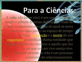 A vida (do latim vita) é um conceito muito
amplo e admite diversas definições. Pode-se
referir ao processo em curso do qual os seres
    vivos são uma parte; ao espaço de tempo
           entre a concepção e a morte de um
  organismo; a condição duma entidade que
nasceu e ainda não morreu; e aquilo que faz
             com que um ser vivo esteja vivo.
      Metafisicamente, a vida é um processo
               constante de relacionamentos.
 
