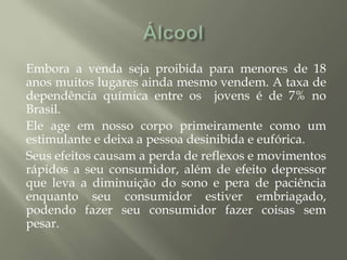 Embora a venda seja proibida para menores de 18
anos muitos lugares ainda mesmo vendem. A taxa de
dependência química entre os jovens é de 7% no
Brasil.
Ele age em nosso corpo primeiramente como um
estimulante e deixa a pessoa desinibida e eufórica.
Seus efeitos causam a perda de reflexos e movimentos
rápidos a seu consumidor, além de efeito depressor
que leva a diminuição do sono e pera de paciência
enquanto seu consumidor estiver embriagado,
podendo fazer seu consumidor fazer coisas sem
pesar.
 