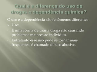 O uso e a dependência são fenômenos diferentes
 Uso:
- É uma forma de usar a droga não causando
problemas maiores ao individuo.
- Entretanto esse uso pode se tornar mais
frequente e é chamado de uso abusivo.
 