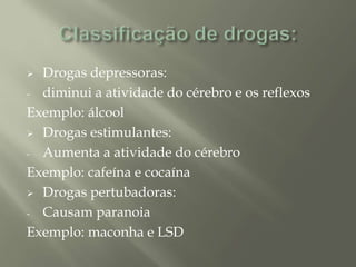  Drogas depressoras:
- diminui a atividade do cérebro e os reflexos
Exemplo: álcool
 Drogas estimulantes:
- Aumenta a atividade do cérebro
Exemplo: cafeína e cocaína
 Drogas pertubadoras:
- Causam paranoia
Exemplo: maconha e LSD
 
