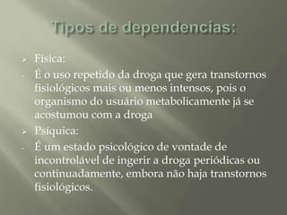  Física:
- É o uso repetido da droga que gera transtornos
fisiológicos mais ou menos intensos, pois o
organismo do usuário metabolicamente já se
acostumou com a droga
 Psíquica:
- É um estado psicológico de vontade de
incontrolável de ingerir a droga periódicas ou
continuadamente, embora não haja transtornos
fisiológicos.
 