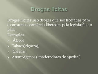 Drogas ilícitas: são drogas que são liberadas para
o consumo e comércio liberadas pela legislação do
país.
Exemplos:
 Álcool,
 Tabaco(cigarro),
 Cafeína,
 Anorexígenos ( moderadores de apetite )
 