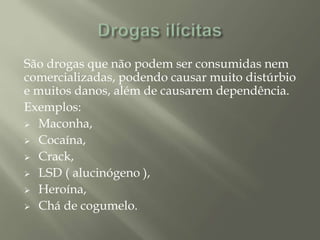 São drogas que não podem ser consumidas nem
comercializadas, podendo causar muito distúrbio
e muitos danos, além de causarem dependência.
Exemplos:
 Maconha,
 Cocaína,
 Crack,
 LSD ( alucinógeno ),
 Heroína,
 Chá de cogumelo.
 
