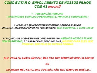 COMO EVITAR O ENVOLVIMENTO DE NOSSOS FILHOS
                 COM AS DROGAS?

                      1 - PREVENÇÃO FAMILIAR
   ( AFETIVIDADE E DIÁLOGO PERMANENTE, FRANCO E VERDADEIRO )


          2 - PROCURE SEMPRE ESTAR INFORMADO SOBRE O ASSUNTO
EVITE MENTIR EM REFERÊNCIA AO TEMA DROGAS, SEJA CONFIÁVEL, E EVITE TABUS



3 - FAÇAMOS AS COISAS SIMPLES COMO DEVEM SER, AMEMOS NOSSOS FILHOS
SEM BARREIRAS, E OS ABRACEMOS TODOS OS DIAS, MOSTRE PARA ELES QUE
               POSSIVEL SER FELIZ DE OUTRAS FORMAS




 QUE PENA EU AMAVA MEU PAI, MAS NÃO TIVE TEMPO DE DIZÊ-LO ADEUS!

                                  OU

   EU AMAVA MEU FILHO, MAS O PERDÍ E NÃO TIVE TEMPO DE DIZÊ-LO...
 