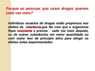Porque as pessoas que usam drogas querem
cada vez mais?

 Indivíduos usuários de drogas estão propensos aos
 efeitos da tolerância,que faz com que o organismo
 fique resistente e precise cada vez mais daquela,
 ou de outras substâncias em maior quantidade ou
 com maior teor de princípio ativo para atingir os
 efeitos antes experimentados
 