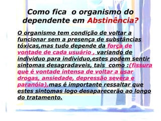 Como fica o organismo do
 dependente em Abstinência?
O organismo tem condição de voltar a
funcionar sem a presença de substâncias
tóxicas,mas tudo depende da força de
vontade de cada usuário , variando de
individuo para individuo,estes podem sentir
sintomas desagradaveis, tais como :(fissura
que é vontade intensa de voltar a usar
drogas, ansiedade, depressão severa e
paranóia),mas é importante ressaltar que
estes sintomas logo desaparecerão ao longo
do tratamento.
 