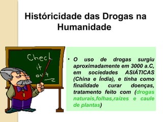 Históricidade das Drogas na
        Humanidade


         • O uso de drogas surgiu
           aproximadamente em 3000 a.C,
           em sociedades ASIÁTICAS
           (China e Índia), e tinha como
           finalidade    curar   doenças,
           tratamento feito com (drogas
           naturais,folhas,raízes e caule
           de plantas)
 