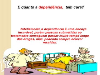 E quanto a dependência, tem cura?




       Infelizmente a dependência é uma doença
     incurável, porém pessoas submetidas ao
tratamento conseguem passar muito tempo longe
    das drogas, mas podendo sempre ocorrer
                     recaídas.
 