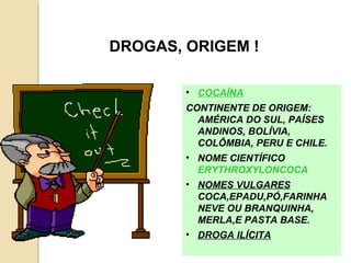 DROGAS, ORIGEM !

        • COCAÍNA
        CONTINENTE DE ORIGEM:
          AMÉRICA DO SUL, PAÍSES
          ANDINOS, BOLÍVIA,
          COLÔMBIA, PERU E CHILE.
        • NOME CIENTÍFICO
          ERYTHROXYLONCOCA
        • NOMES VULGARES
          COCA,EPADU,PÓ,FARINHA
          NEVE OU BRANQUINHA,
          MERLA,E PASTA BASE.
        • DROGA ILÍCITA
 