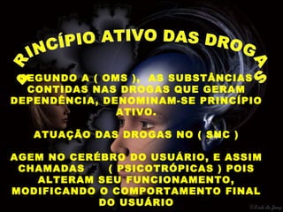 SEGUNDO A ( OMS ), AS SUBSTÂNCIAS
  CONTIDAS NAS DROGAS QUE GERAM
DEPENDÊNCIA, DENOMINAM-SE PRINCÍPIO
               ATIVO.

   ATUAÇÃO DAS DROGAS NO ( SNC )

AGEM NO CERÉBRO DO USUÁRIO, E ASSIM
 CHAMADAS    ( PSICOTRÓPICAS ) POIS
   ALTERAM SEU FUNCIONAMENTO,
MODIFICANDO O COMPORTAMENTO FINAL
            DO USUÁRIO
 