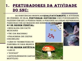 1. PERTUBADORES DA ATIVIDADE
   DO SNC:
        AS SUBSTâNCIAS MODIFICAM QUALITATIVAMENTE A ATIVIDADE
DO CéREBRO. OU SEjA, PERTURBAM, DISTORCEM O SEU FUNCIONAMENTO,
FAZENDO COM QUE A PESSOA PASSE A PERCEBER AS COISAS DEFORMADAS,
PARECIDAS COM AS IMAGENS DOS SONHOS (ALUCINAÇÕES, ILUSÕES).
A) DE ORIGEM VEGETAL:
MESCALINA (DO CACTO
MEXICANO)
THC (DA MACONHA)
PSILOCIBINA (DE CERTOS
COGUMELOS)
LíRIO OU TROMBETEIRA OU
ZABUMBA OU SAIA BRANCA
B) DE ORIGEM SINTéTICA:
LSD-25
"ECSTASy"
ANTICOLINéRGICOS (ARTANE®,
BENTyLE®)
 