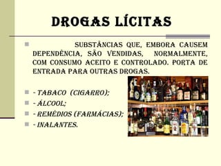 DROGAS LíCITAS
             SUBSTâNCIAS QUE, EMBORA CAUSEM
    DEPENDêNCIA, SÃO VENDIDAS, NORMALMENTE,
    COM CONSUMO ACEITO E CONTROLADO. PORTA DE
    ENTRADA PARA OUTRAS DROGAS.

 - TABACO (CIGARRO);
 - ÁLCOOL;
 - REMéDIOS (FARMÁCIAS);
 - INALANTES.
 