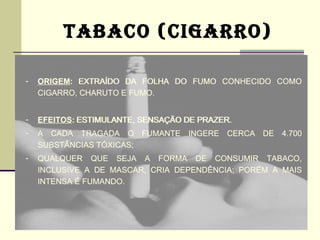 TABACO (CIGARRO)

-   ORIGEM: EXTRAÍDO DA FOLHA DO FUMO CONHECIDO COMO
    CIGARRO, CHARUTO E FUMO.


-   EFEITOS: ESTIMULANTE, SENSAÇÃO DE PRAZER.
-   A CADA TRAGADA O FUMANTE INGERE CERCA DE 4.700
    SUBSTÂNCIAS TÓXICAS;
-   QUALQUER QUE SEJA A FORMA DE CONSUMIR TABACO,
    INCLUSIVE A DE MASCAR, CRIA DEPENDÊNCIA; PORÉM A MAIS
    INTENSA É FUMANDO.
 