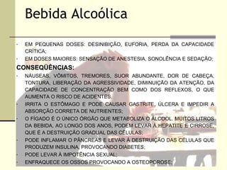 Bebida Alcoólica
-   EM PEQUENAS DOSES: DESINIBIÇÃO, EUFORIA, PERDA DA CAPACIDADE
    CRÍTICA;
-   EM DOSES MAIORES: SENSAÇÃO DE ANESTESIA, SONOLÊNCIA E SEDAÇÃO;
CONSEQÜÊNCIAS:
-   NÁUSEAS, VÔMITOS, TREMORES, SUOR ABUNDANTE, DOR DE CABEÇA,
    TONTURA, LIBERAÇÃO DA AGRESSIVIDADE, DIMINUIÇÃO DA ATENÇÃO, DA
    CAPACIDADE DE CONCENTRAÇÃO BEM COMO DOS REFLEXOS, O QUE
    AUMENTA O RISCO DE ACIDENTES.
-   IRRITA O ESTÔMAGO E PODE CAUSAR GASTRITE, ÚLCERA E IMPEDIR A
    ABSORÇÃO CORRETA DE NUTRIENTES;
-   O FÍGADO É O ÚNICO ÓRGÃO QUE METABOLIZA O ÁLCOOL. MUITOS LITROS
    DA BEBIDA, AO LONGO DOS ANOS, PODEM LEVAR À HEPATITE E CIRROSE,
    QUE É A DESTRUIÇÃO GRADUAL DAS CÉLULAS;
-   PODE INFLAMAR O PÂNCREAS E LEVAR À DESTRUIÇÃO DAS CÉLULAS QUE
    PRODUZEM INSULINA, PROVOCANDO DIABETES;
-   PODE LEVAR À IMPOTÊNCIA SEXUAL;
-   ENFRAQUECE OS OSSOS PROVOCANDO A OSTEOPOROSE;
 