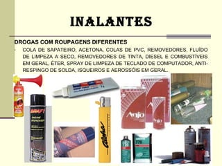 INALANTES
DROGAS COM ROUPAGENS DIFERENTES
-   COLA DE SAPATEIRO, ACETONA, COLAS DE PVC, REMOVEDORES, FLUÍDO
    DE LIMPEZA A SECO, REMOVEDORES DE TINTA, DIESEL E COMBUSTÍVEIS
    EM GERAL, ÉTER, SPRAY DE LIMPEZA DE TECLADO DE COMPUTADOR, ANTI-
    RESPINGO DE SOLDA, ISQUEIROS E AEROSSÓIS EM GERAL.
 