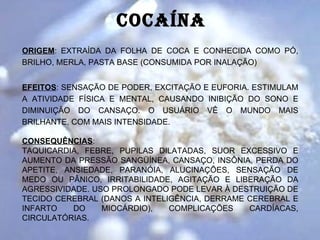 COCAíNA
ORIGEM: EXTRAÍDA DA FOLHA DE COCA E CONHECIDA COMO PÓ,
BRILHO, MERLA, PASTA BASE (CONSUMIDA POR INALAÇÃO)


EFEITOS: SENSAÇÃO DE PODER, EXCITAÇÃO E EUFORIA. ESTIMULAM
A ATIVIDADE FÍSICA E MENTAL, CAUSANDO INIBIÇÃO DO SONO E
DIMINUIÇÃO DO CANSAÇO. O USUÁRIO VÊ O MUNDO MAIS
BRILHANTE, COM MAIS INTENSIDADE.

CONSEQUÊNCIAS:
TAQUICARDIA, FEBRE, PUPILAS DILATADAS, SUOR EXCESSIVO E
AUMENTO DA PRESSÃO SANGÜÍNEA, CANSAÇO, INSÔNIA, PERDA DO
APETITE, ANSIEDADE, PARANÓIA, ALUCINAÇÕES, SENSAÇÃO DE
MEDO OU PÂNICO, IRRITABILIDADE, AGITAÇÃO E LIBERAÇÃO DA
AGRESSIVIDADE. USO PROLONGADO PODE LEVAR À DESTRUIÇÃO DE
TECIDO CEREBRAL (DANOS A INTELIGÊNCIA, DERRAME CEREBRAL E
INFARTO    DO    MIOCÁRDIO),   COMPLICAÇÕES    CARDÍACAS,
CIRCULATÓRIAS.
 
