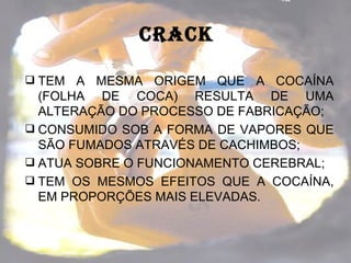 CRACk

 TEM A  MESMA ORIGEM QUE A COCAÍNA
  (FOLHA DE COCA) RESULTA DE UMA
  ALTERAÇÃO DO PROCESSO DE FABRICAÇÃO;
 CONSUMIDO SOB A FORMA DE VAPORES QUE
  SÃO FUMADOS ATRAVÉS DE CACHIMBOS;
 ATUA SOBRE O FUNCIONAMENTO CEREBRAL;
 TEM OS MESMOS EFEITOS QUE A COCAÍNA,
  EM PROPORÇÕES MAIS ELEVADAS.
 