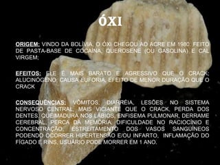 ÓXI
ORIGEM: VINDO DA BOLÍVIA, O ÓXI CHEGOU AO ACRE EM 1980. FEITO
DE PASTA-BASE DE COCAÍNA, QUEROSENE (OU GASOLINA) E CAL
VIRGEM;

EFEITOS: ELE É MAIS BARATO E AGRESSIVO QUE O CRACK;
ALUCINÓGENO, CAUSA EUFORIA, EFEITO DE MENOR DURAÇÃO QUE O
CRACK

CONSEQUÊNCIAS: VÔMITOS, DIARRÉIA, LESÕES NO SISTEMA
NERVOSO CENTRAL, MAIS VICIANTE QUE O CRACK, PERDA DOS
DENTES, QUEIMADURA NOS LÁBIOS, ENFISEMA PULMONAR, DERRAME
CEREBRAL, PERCA DA MEMÓRIA, DIFICULDADE NO RACIOCÍNIO E
CONCENTRAÇÃO, ESTREITAMENTO DOS VASOS SANGUÍNEOS
PODENDO OCORRER HIPERTENSÃO E/OU INFARTO, INFLAMAÇÃO DO
FÍGADO E RINS, USUÁRIO PODE MORRER EM 1 ANO.
 