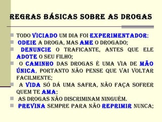 REGRAS BÁSICAS SOBRE AS DROGAS

 TODO VICIADO UM DIA FOI EXPERIMENTADOR;
 ODEIE A DROGA, MAS AME O DROGADO;
 DENUNCIE O TRAFICANTE, ANTES QUE ELE
  ADOTE O SEU FILHO;
 O CAMINHO DAS DROGAS é UMA VIA DE MÃO
  úNICA, PORTANTO NÃO PENSE QUE VAI VOLTAR
  FACILMENTE;
 A VIDA SÓ DÁ UMA SAFRA, NÃO FAÇA SOFRER
  QUEM TE AMA;
 AS DROGAS NÃO DISCRIMINAM NINGUéM.
 PREVINA SEMPRE PARA NÃO REPRIMIR NUNCA;
 