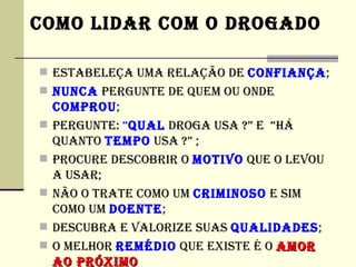 COMO LIDAR COM O DROGADO

 ESTABELEÇA UMA RELAÇÃO DE CONFIANÇA;
 NUNCA PERGUNTE DE QUEM OU ONDE
    COMPROU;
   PERGUNTE: “QUAL DROGA USA ?” E “HÁ
    QUANTO TEMPO USA ?” ;
   PROCURE DESCOBRIR O MOTIVO QUE O LEVOU
    A USAR;
   NÃO O TRATE COMO UM CRIMINOSO E SIM
    COMO UM DOENTE;
   DESCUBRA E VALORIZE SUAS QUALIDADES;
   O MELHOR REMéDIO QUE EXISTE é O AMOR
    AO PRÓXIMO
 