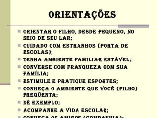 ORIENTAÇÕES
 ORIENTAR O FILHO, DESDE PEQUENO, NO
    SEIO DE SEU LAR;
   CUIDADO COM ESTRANHOS (PORTA DE
    ESCOLAS);
   TENHA AMBIENTE FAMILIAR ESTÁVEL;
   CONVERSE COM FRANQUEZA COM SUA
    FAMíLIA;
   ESTIMULE E PRATIQUE ESPORTES;
   CONHEÇA O AMBIENTE QUE VOCê (FILHO)
    FREQüENTA;
   Dê EXEMPLO;
   ACOMPANHE A VIDA ESCOLAR;
 