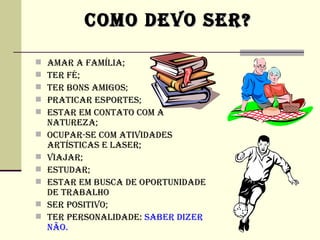 COMO DEVO SER?

   AMAR A FAMíLIA;
   TER Fé;
   TER BONS AMIGOS;
   PRATICAR ESPORTES;
   ESTAR EM CONTATO COM A
    NATUREZA;
   OCUPAR-SE COM ATIVIDADES
    ARTíSTICAS E LASER;
   VIAjAR;
   ESTUDAR;
   ESTAR EM BUSCA DE OPORTUNIDADE
    DE TRABALHO
   SER POSITIVO;
   TER PERSONALIDADE: SABER DIZER
    NÃO.
 