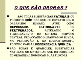 O QUE SÃO DROGAS ?
      SÃO TODAS SUBSTâNCIAS NATURAIS OU
  PRODUTOS QUíMICOS QUE, EM CONTATO COM O
  ORGANISMO     HUMANO,     ATUE     COMO
  DEPRESSOR,        ESTIMULANTE        OU
  PERTURBADOR,         ALTERANDO        O
  FUNCIONAMENTO    DO  SISTEMA    NERVOSO
  CENTRAL, PROVOCANDO MUDANÇAS NO HUMOR,
  NA PERCEPÇÃO E NO COMPORTAMENTO,
  PODENDO CAUSAR DEPENDêNCIA QUíMICA.
 SÃO TODAS E QUAISQUER SUBSTâNCIAS
  NATURAIS OU SINTéTICAS QUE INTRODUZIDAS
  NO ORGANISMO MODIFICAM SUAS FUNÇÕES
 