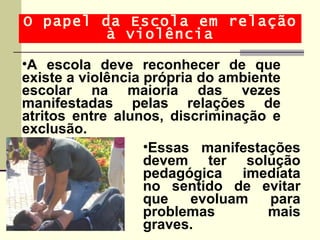 O papel da Escola em relação
         à violência

•A escola deve reconhecer de que
existe a violência própria do ambiente
escolar na maioria das vezes
manifestadas pelas relações de
atritos entre alunos, discriminação e
exclusão.
                   •Essas manifestações
                   devem ter solução
                   pedagógica imediata
                   no sentido de evitar
                   que    evoluam    para
                   problemas        mais
                   graves.
 
