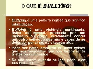 O QUE É BULLyNG ?

• Bullying é uma palavra inglesa que significa
  intimidação.
• Bullying é uma violência continuada,
  física ou mental, praticada por um
  indivíduo ou grupo, diretamente contra
  um outro indivíduo que não é capaz de se
  defender por si só, na situação atual.
• Pode ser bater, empurrar ou dizer coisas
  que nos magoam e que nos fazem sentir
  tristes ou diminuídos.
• Se não param quando se lhes pede, eles
  são BULLIES !!
 