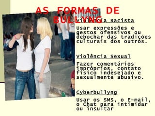 AS FORMAS DE
   BULLYNG Racista
      Violência
       Usar expressões e
       gestos ofensivos ou
       debochar das tradições
       culturais dos outros.


       Violência Sexual
       Fazer comentários
       impróprios, contato
       físico indesejado e
       sexualmente abusivo.


       Cyberbullyng
       Usar os SMS, o E-mail,
       o Chat para intimidar
       ou insultar
 