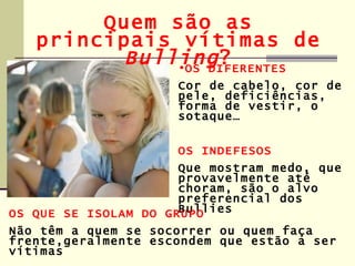 Quem são as
   principais vítimas de
          Bulling ?
              •OS DIFERENTES
                     Cor de cabelo, cor de
                     pele, deficiências,
                     forma de vestir, o
                     sotaque…


                     OS INDEFESOS
                      Que mostram medo, que
                      provavelmente até
                      choram, são o alvo
                      preferencial dos
                      Bullies
OS QUE SE ISOLAM DO GRUPO
Não têm a quem se socorrer ou quem faça
frente,geralmente escondem que estão a ser
vítimas
 