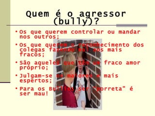 Quem é o agressor
        (bully)?
• Os que querem controlar ou mandar
  nos outros;
• Os que querem o reconhecimento dos
  colegas fazendo mal aos mais
  fracos;
• São aqueles que têm um fraco amor
  próprio;
• Julgam-se os maiores e mais
  espertos;
• Para os Bullies ser “porreta” é
  ser mau!
 