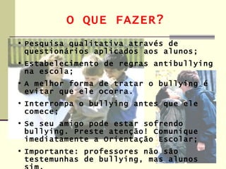 O QUE FAZER?
• Pesquisa qualitativa através de
  questionários aplicados aos alunos;
• Estabelecimento de regras antibullying
  na escola;
• A melhor forma de tratar o bullying é
  evitar que ele ocorra.
• Interrompa o bullying antes que ele
  comece;
• Se seu amigo pode estar sofrendo
  bullying. Preste atenção! Comunique
  imediatamente a Orientação Escolar;
• Importante: professores não são
  testemunhas de bullying, mas alunos
 