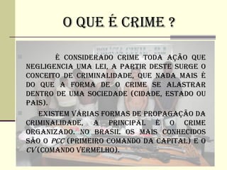 O QUE é CRIME ?

        é CONSIDERADO CRIME TODA AÇÃO QUE
  NEGLIGENCIA UMA LEI, A PARTIR DESTE SURGE O
  CONCEITO DE CRIMINALIDADE, QUE NADA MAIS é
  DO QUE A FORMA DE O CRIME SE ALASTRAR
  DENTRO DE UMA SOCIEDADE (CIDADE, ESTADO OU
  PAIS).
    EXISTEM VÁRIAS FORMAS DE PROPAGAÇÃO DA
  CRIMINALIDADE, A PRINCIPAL é O CRIME
  ORGANIZADO. NO BRASIL OS MAIS CONHECIDOS
  SÃO O PCC (PRIMEIRO COMANDO DA CAPITAL) E O
  CV (COMANDO VERMELHO).
 