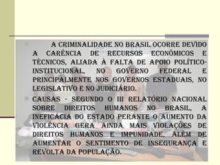       A CRIMINALIDADE NO BRASIL OCORRE DEVIDO
  A CARêNCIA DE RECURSOS ECONôMICOS E
  TéCNICOS, ALIADA à FALTA DE APOIO POLíTICO-
  INSTITUCIONAL,   NO   GOVERNO    FEDERAL E
  PRINCIPALMENTE NOS GOVERNOS ESTADUAIS, NO
  LEGISLATIVO E NO jUDICIÁRIO.
 CAUSAS - SEGUNDO O III RELATÓRIO NACIONAL
  SOBRE DIREITOS HUMANOS NO BRASIL, A
  INEFICÁCIA DO ESTADO PERANTE O AUMENTO DA
  VIOLêNCIA GERA AINDA MAIS VIOLAÇÕES DE
  DIREITOS HUMANOS E IMPUNIDADE, ALéM DE
  AUMENTAR O SENTIMENTO DE INSEGURANÇA E
  REVOLTA DA POPULAÇÃO.
 